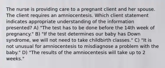 The nurse is providing care to a pregnant client and her spouse. The client requires an amniocentesis. Which client statement indicates appropriate understanding of the information presented? A) "The test has to be done before the 14th week of pregnancy." B) "If the test determines our baby has Down syndrome, we will not need to take childbirth classes." C) "It is not unusual for amniocentesis to misdiagnose a problem with the baby." D) "The results of the amniocentesis will take up to 2 weeks."