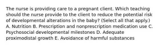 The nurse is providing care to a pregnant client. Which teaching should the nurse provide to the client to reduce the potential risk of developmental alterations in the​ baby? (Select all that​ apply.) A. Nutrition B. Prescription and nonprescription medication use C. Psychosocial developmental milestones D. Adequate proximodistal growth E. Avoidance of harmful substances