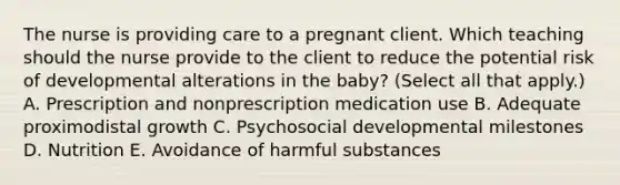 The nurse is providing care to a pregnant client. Which teaching should the nurse provide to the client to reduce the potential risk of developmental alterations in the​ baby? (Select all that​ apply.) A. Prescription and nonprescription medication use B. Adequate proximodistal growth C. Psychosocial developmental milestones D. Nutrition E. Avoidance of harmful substances