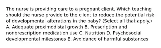 The nurse is providing care to a pregnant client. Which teaching should the nurse provide to the client to reduce the potential risk of developmental alterations in the​ baby? (Select all that​ apply.) A. Adequate proximodistal growth B. Prescription and nonprescription medication use C. Nutrition D. Psychosocial developmental milestones E. Avoidance of harmful substances