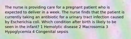 The nurse is providing care for a pregnant patient who is expected to deliver in a week. The nurse finds that the patient is currently taking an antibiotic for a urinary tract infection caused by Escherichia coli. Which condition after birth is likely to be seen in the infant? 1 Hemolytic disease 2 Macrosomia 3 Hypoglycemia 4 Congenital sepsis