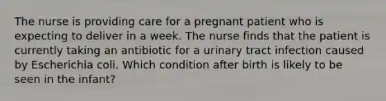 The nurse is providing care for a pregnant patient who is expecting to deliver in a week. The nurse finds that the patient is currently taking an antibiotic for a urinary tract infection caused by Escherichia coli. Which condition after birth is likely to be seen in the infant?