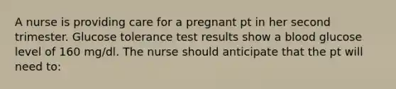 A nurse is providing care for a pregnant pt in her second trimester. Glucose tolerance test results show a blood glucose level of 160 mg/dl. The nurse should anticipate that the pt will need to: