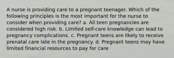 A nurse is providing care to a pregnant teenager. Which of the following principles is the most important for the nurse to consider when providing care? a. All teen pregnancies are considered high risk. b. Limited self-care knowledge can lead to pregnancy complications. c. Pregnant teens are likely to receive prenatal care late in the pregnancy. d. Pregnant teens may have limited financial resources to pay for care