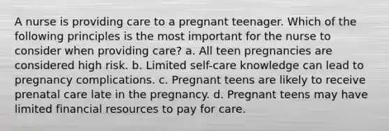 A nurse is providing care to a pregnant teenager. Which of the following principles is the most important for the nurse to consider when providing care? a. All teen pregnancies are considered high risk. b. Limited self-care knowledge can lead to pregnancy complications. c. Pregnant teens are likely to receive prenatal care late in the pregnancy. d. Pregnant teens may have limited financial resources to pay for care.