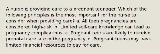 A nurse is providing care to a pregnant teenager. Which of the following principles is the most important for the nurse to consider when providing care? a. All teen pregnancies are considered high-risk. b. Limited self-care knowledge can lead to pregnancy complications. c. Pregnant teens are likely to receive prenatal care late in the pregnancy. d. Pregnant teens may have limited financial resources to pay for care.