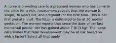 A nurse is providing care to a pregnant woman who has come to the clinic for a visit. Assessment reveals that the woman is single, 38 years old, and pregnant for the first time. This is her first prenatal visit. The fetus is estimated to be at 30 weeks' gestation. The woman reports that since the date of her last menstrual period, she has gained about 7 lb (3 kg). The nurse determines that fetal development may be at risk based on which factor? Select all that apply.