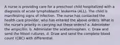 A nurse is providing care for a preschool child hospitalized with a diagnosis of acute lymphoblastic leukemia (ALL). The child is manifesting signs of infection. The nurse has contacted the health care provider, who has entered the above orders. What is the nurse's priority in carrying out these orders? a. Administer the ampicillin. b. Administer the acetaminophen. c. Draw and send the blood cultures. d. Draw and send the complete blood count (CBC) with differential.