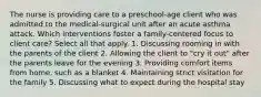 The nurse is providing care to a preschool-age client who was admitted to the medical-surgical unit after an acute asthma attack. Which interventions foster a family-centered focus to client care? Select all that apply. 1. Discussing rooming in with the parents of the client 2. Allowing the client to "cry it out" after the parents leave for the evening 3. Providing comfort items from home, such as a blanket 4. Maintaining strict visitation for the family 5. Discussing what to expect during the hospital stay