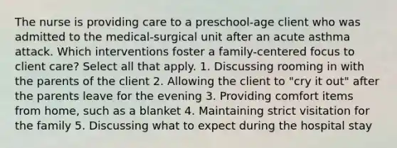 The nurse is providing care to a preschool-age client who was admitted to the medical-surgical unit after an acute asthma attack. Which interventions foster a family-centered focus to client care? Select all that apply. 1. Discussing rooming in with the parents of the client 2. Allowing the client to "cry it out" after the parents leave for the evening 3. Providing comfort items from home, such as a blanket 4. Maintaining strict visitation for the family 5. Discussing what to expect during the hospital stay