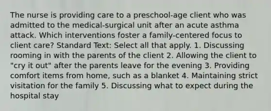 The nurse is providing care to a preschool-age client who was admitted to the medical-surgical unit after an acute asthma attack. Which interventions foster a family-centered focus to client care? Standard Text: Select all that apply. 1. Discussing rooming in with the parents of the client 2. Allowing the client to "cry it out" after the parents leave for the evening 3. Providing comfort items from home, such as a blanket 4. Maintaining strict visitation for the family 5. Discussing what to expect during the hospital stay