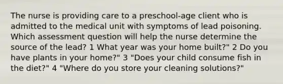 The nurse is providing care to a preschool-age client who is admitted to the medical unit with symptoms of lead poisoning. Which assessment question will help the nurse determine the source of the lead? 1 What year was your home built?" 2 Do you have plants in your home?" 3 "Does your child consume fish in the diet?" 4 "Where do you store your cleaning solutions?"