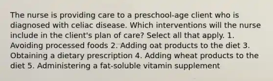 The nurse is providing care to a preschool-age client who is diagnosed with celiac disease. Which interventions will the nurse include in the client's plan of care? Select all that apply. 1. Avoiding processed foods 2. Adding oat products to the diet 3. Obtaining a dietary prescription 4. Adding wheat products to the diet 5. Administering a fat-soluble vitamin supplement