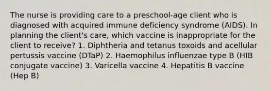 The nurse is providing care to a preschool-age client who is diagnosed with acquired immune deficiency syndrome (AIDS). In planning the client's care, which vaccine is inappropriate for the client to receive? 1. Diphtheria and tetanus toxoids and acellular pertussis vaccine (DTaP) 2. Haemophilus influenzae type B (HIB conjugate vaccine) 3. Varicella vaccine 4. Hepatitis B vaccine (Hep B)