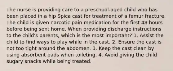 The nurse is providing care to a preschool-aged child who has been placed in a hip Spica cast for treatment of a femur fracture. The child is given narcotic pain medication for the first 48 hours before being sent home. When providing discharge instructions to the child's parents, which is the most important? 1. Assist the child to find ways to play while in the cast. 2. Ensure the cast is not too tight around the abdomen. 3. Keep the cast clean by using absorbent pads when toileting. 4. Avoid giving the child sugary snacks while being treated.