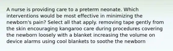 A nurse is providing care to a preterm neonate. Which interventions would be most effective in minimizing the newborn's pain? Select all that apply. removing tape gently from the skin encouraging kangaroo care during procedures covering the newborn loosely with a blanket increasing the volume on device alarms using cool blankets to soothe the newborn