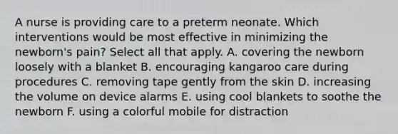 A nurse is providing care to a preterm neonate. Which interventions would be most effective in minimizing the newborn's pain? Select all that apply. A. covering the newborn loosely with a blanket B. encouraging kangaroo care during procedures C. removing tape gently from the skin D. increasing the volume on device alarms E. using cool blankets to soothe the newborn F. using a colorful mobile for distraction