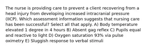 The nurse is providing care to prevent a client recovering from a head injury from developing increased intracranial pressure (IICP). Which assessment information suggests that nursing care has been successful? Select all that apply. A) Body temperature elevated 1 degree in 4 hours B) Absent gag reflex C) Pupils equal and reactive to light D) Oxygen saturation 93% via pulse oximetry E) Sluggish response to verbal stimuli