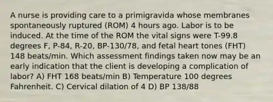 A nurse is providing care to a primigravida whose membranes spontaneously ruptured (ROM) 4 hours ago. Labor is to be induced. At the time of the ROM the vital signs were T-99.8 degrees F, P-84, R-20, BP-130/78, and fetal heart tones (FHT) 148 beats/min. Which assessment findings taken now may be an early indication that the client is developing a complication of labor? A) FHT 168 beats/min B) Temperature 100 degrees Fahrenheit. C) Cervical dilation of 4 D) BP 138/88