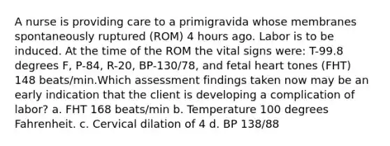 A nurse is providing care to a primigravida whose membranes spontaneously ruptured (ROM) 4 hours ago. Labor is to be induced. At the time of the ROM the vital signs were: T-99.8 degrees F, P-84, R-20, BP-130/78, and fetal heart tones (FHT) 148 beats/min.Which assessment findings taken now may be an early indication that the client is developing a complication of labor? a. FHT 168 beats/min b. Temperature 100 degrees Fahrenheit. c. Cervical dilation of 4 d. BP 138/88