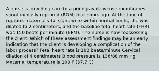 A nurse is providing care to a primigravida whose membranes spontaneously ruptured (ROM) four hours ago. At the time of rupture, maternal vital signs were within normal limits, she was dilated to 2 centimeters, and the baseline fetal heart rate (FHR) was 150 beats per minute (BPM). The nurse is now reassessing the client. Which of these assessment findings may be an early indication that the client is developing a complication of the labor process? Fetal heart rate is 188 beats/minute Cervical dilation of 4 centimeters Blood pressure is 138/88 mm Hg Maternal temperature is 100 F (37.7 C)