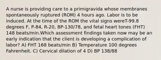 A nurse is providing care to a primigravida whose membranes spontaneously ruptured (ROM) 4 hours ago. Labor is to be induced. At the time of the ROM the vital signs wereT-99.8 degrees F, P-84, R-20, BP-130/78, and fetal heart tones (FHT) 148 beats/min.Which assessment findings taken now may be an early indication that the client is developing a complication of labor? A) FHT 168 beats/min B) Temperature 100 degrees Fahrenheit. C) Cervical dilation of 4 D) BP 138/88