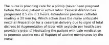 The nurse is providing care for a primip (never been pregnant before this one) patient in active labor. Cervical dilation has progressed 0.5 cm in 2 hours. Intrauterine pressure catheter reading is 20 mm Hg. Which action does the nurse anticipate next? a) Preparation for a cesarean delivery due to signs of fetal distress b) Augmentation of labor with oxytocin per health care provider's order c) Medicating the patient with pain medication to promote uterine rest d) Rupture of uterine membranes by the nurse