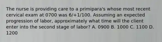 The nurse is providing care to a primipara's whose most recent cervical exam at 0700 was 6/+1/100. Assuming an expected progression of labor, approximately what time will the client enter into the second stage of labor? A. 0900 B. 1000 C. 1100 D. 1200