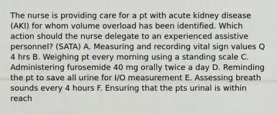 The nurse is providing care for a pt with acute kidney disease (AKI) for whom volume overload has been identified. Which action should the nurse delegate to an experienced assistive personnel? (SATA) A. Measuring and recording vital sign values Q 4 hrs B. Weighing pt every morning using a standing scale C. Administering furosemide 40 mg orally twice a day D. Reminding the pt to save all urine for I/O measurement E. Assessing breath sounds every 4 hours F. Ensuring that the pts urinal is within reach