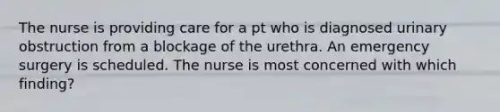 The nurse is providing care for a pt who is diagnosed urinary obstruction from a blockage of the urethra. An emergency surgery is scheduled. The nurse is most concerned with which finding?