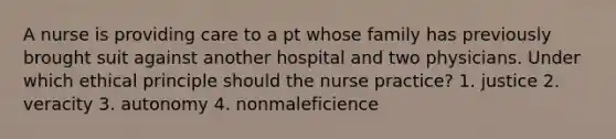 A nurse is providing care to a pt whose family has previously brought suit against another hospital and two physicians. Under which ethical principle should the nurse practice? 1. justice 2. veracity 3. autonomy 4. nonmaleficience