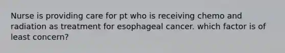 Nurse is providing care for pt who is receiving chemo and radiation as treatment for esophageal cancer. which factor is of least concern?