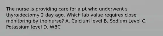 The nurse is providing care for a pt who underwent s thyroidectomy 2 day ago. Which lab value requires close monitoring by the nurse? A. Calcium level B. Sodium Level C. Potassium level D. WBC