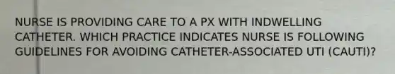 NURSE IS PROVIDING CARE TO A PX WITH INDWELLING CATHETER. WHICH PRACTICE INDICATES NURSE IS FOLLOWING GUIDELINES FOR AVOIDING CATHETER-ASSOCIATED UTI (CAUTI)?