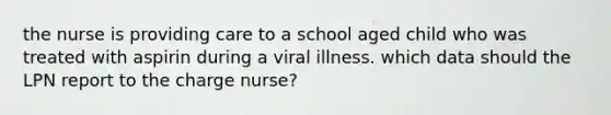 the nurse is providing care to a school aged child who was treated with aspirin during a viral illness. which data should the LPN report to the charge nurse?