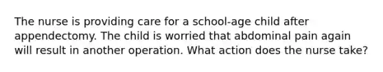 The nurse is providing care for a school-age child after appendectomy. The child is worried that abdominal pain again will result in another operation. What action does the nurse take?
