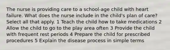 The nurse is providing care to a school-age child with heart failure. What does the nurse include in the child's plan of care? Select all that apply. 1 Teach the child how to take medications 2 Allow the child to go to the play area often 3 Provide the child with frequent rest periods 4 Prepare the child for prescribed procedures 5 Explain the disease process in simple terms