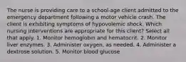 The nurse is providing care to a school-age client admitted to the emergency department following a motor vehicle crash. The client is exhibiting symptoms of hypovolemic shock. Which nursing interventions are appropriate for this client? Select all that apply. 1. Monitor hemoglobin and hematocrit. 2. Monitor liver enzymes. 3. Administer oxygen, as needed. 4. Administer a dextrose solution. 5. Monitor blood glucose