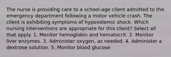 The nurse is providing care to a school-age client admitted to the emergency department following a motor vehicle crash. The client is exhibiting symptoms of hypovolemic shock. Which nursing interventions are appropriate for this client? Select all that apply. 1. Monitor hemoglobin and hematocrit. 2. Monitor liver enzymes. 3. Administer oxygen, as needed. 4. Administer a dextrose solution. 5. Monitor blood glucose