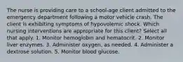 The nurse is providing care to a school-age client admitted to the emergency department following a motor vehicle crash. The client is exhibiting symptoms of hypovolemic shock. Which nursing interventions are appropriate for this client? Select all that apply. 1. Monitor hemoglobin and hematocrit. 2. Monitor liver enzymes. 3. Administer oxygen, as needed. 4. Administer a dextrose solution. 5. Monitor blood glucose.