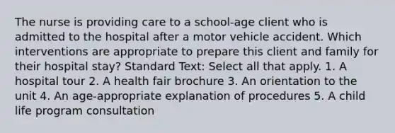 The nurse is providing care to a school-age client who is admitted to the hospital after a motor vehicle accident. Which interventions are appropriate to prepare this client and family for their hospital stay? Standard Text: Select all that apply. 1. A hospital tour 2. A health fair brochure 3. An orientation to the unit 4. An age-appropriate explanation of procedures 5. A child life program consultation