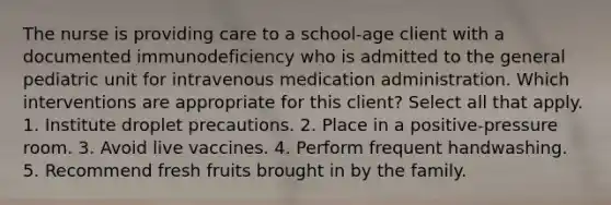 The nurse is providing care to a school-age client with a documented immunodeficiency who is admitted to the general pediatric unit for intravenous medication administration. Which interventions are appropriate for this client? Select all that apply. 1. Institute droplet precautions. 2. Place in a positive-pressure room. 3. Avoid live vaccines. 4. Perform frequent handwashing. 5. Recommend fresh fruits brought in by the family.