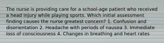 The nurse is providing care for a school-age patient who received a head injury while playing sports. Which initial assessment finding causes the nurse greatest concern? 1. Confusion and disorientation 2. Headache with periods of nausea 3. Immediate loss of consciousness 4. Changes in breathing and heart rates