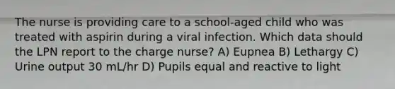 The nurse is providing care to a school-aged child who was treated with aspirin during a viral infection. Which data should the LPN report to the charge nurse? A) Eupnea B) Lethargy C) Urine output 30 mL/hr D) Pupils equal and reactive to light