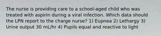 The nurse is providing care to a school-aged child who was treated with aspirin during a viral infection. Which data should the LPN report to the charge nurse? 1) Eupnea 2) Lethargy 3) Urine output 30 mL/hr 4) Pupils equal and reactive to light