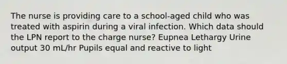 The nurse is providing care to a school-aged child who was treated with aspirin during a viral infection. Which data should the LPN report to the charge nurse? Eupnea Lethargy Urine output 30 mL/hr Pupils equal and reactive to light