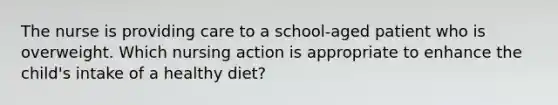 The nurse is providing care to a school-aged patient who is overweight. Which nursing action is appropriate to enhance the child's intake of a healthy diet?