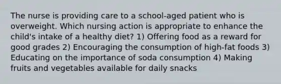 The nurse is providing care to a school-aged patient who is overweight. Which nursing action is appropriate to enhance the child's intake of a healthy diet? 1) Offering food as a reward for good grades 2) Encouraging the consumption of high-fat foods 3) Educating on the importance of soda consumption 4) Making fruits and vegetables available for daily snacks