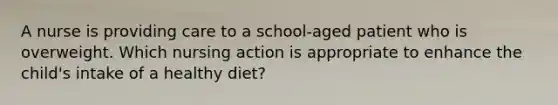 A nurse is providing care to a school-aged patient who is overweight. Which nursing action is appropriate to enhance the child's intake of a healthy diet?