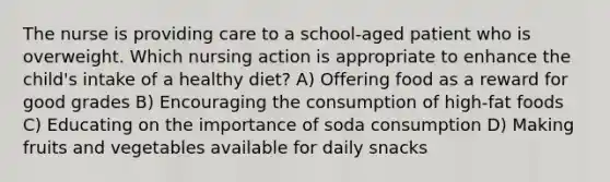 The nurse is providing care to a school-aged patient who is overweight. Which nursing action is appropriate to enhance the child's intake of a healthy diet? A) Offering food as a reward for good grades B) Encouraging the consumption of high-fat foods C) Educating on the importance of soda consumption D) Making fruits and vegetables available for daily snacks